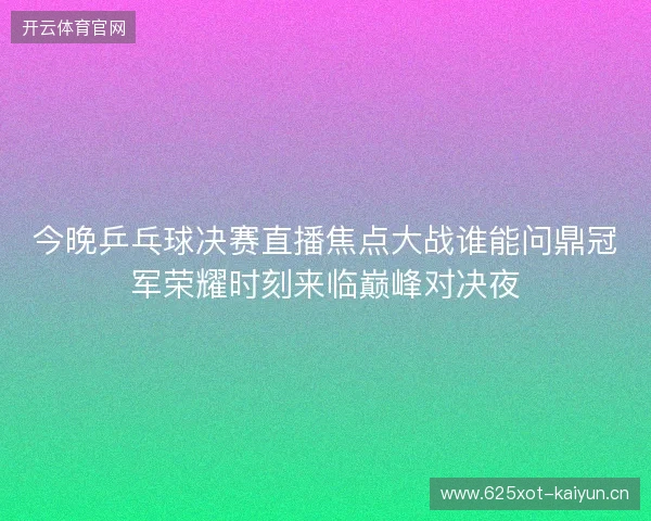 今晚乒乓球决赛直播焦点大战谁能问鼎冠军荣耀时刻来临巅峰对决夜